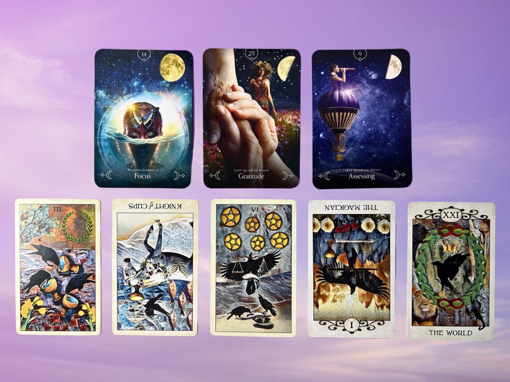 Cards from the Queen of the Moon Oracle: Focus, Gratitude, and Assessing. Cards from the Crow Tarot: Three of Cups, Knight of Cups, Six of Pentacles, The Magician, and The World